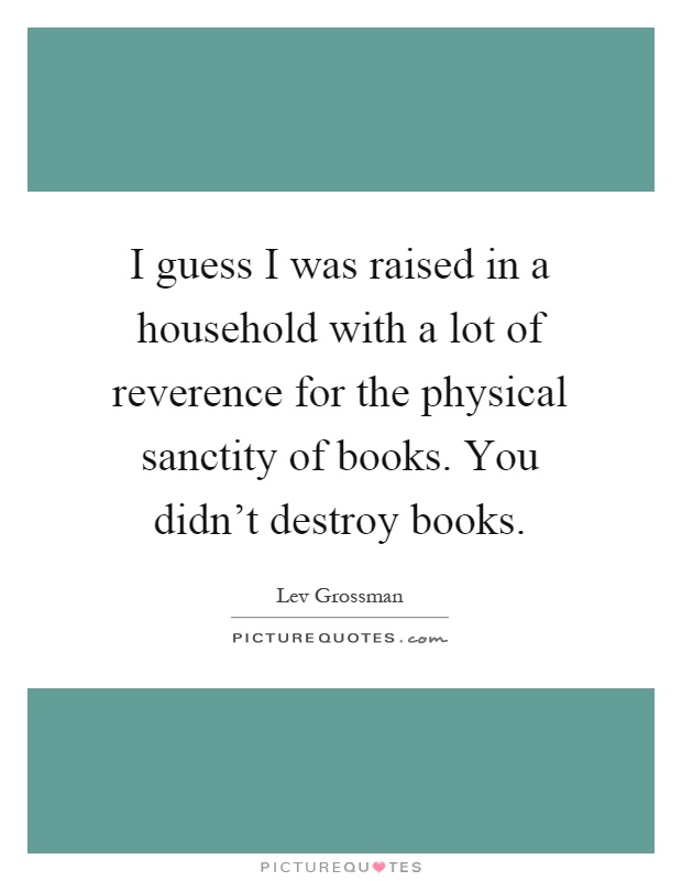 I guess I was raised in a household with a lot of reverence for the physical sanctity of books. You didn't destroy books Picture Quote #1
