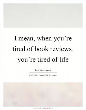 I mean, when you’re tired of book reviews, you’re tired of life Picture Quote #1