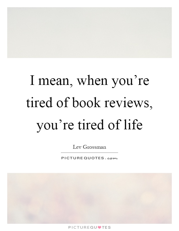 I mean, when you're tired of book reviews, you're tired of life Picture Quote #1