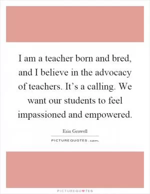 I am a teacher born and bred, and I believe in the advocacy of teachers. It’s a calling. We want our students to feel impassioned and empowered Picture Quote #1