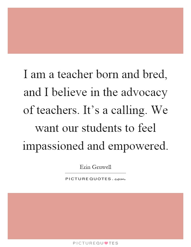 I am a teacher born and bred, and I believe in the advocacy of teachers. It's a calling. We want our students to feel impassioned and empowered Picture Quote #1