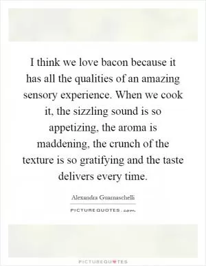 I think we love bacon because it has all the qualities of an amazing sensory experience. When we cook it, the sizzling sound is so appetizing, the aroma is maddening, the crunch of the texture is so gratifying and the taste delivers every time Picture Quote #1