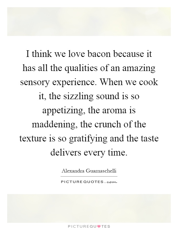 I think we love bacon because it has all the qualities of an amazing sensory experience. When we cook it, the sizzling sound is so appetizing, the aroma is maddening, the crunch of the texture is so gratifying and the taste delivers every time Picture Quote #1