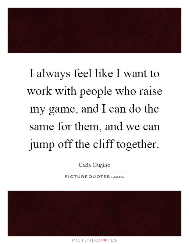 I always feel like I want to work with people who raise my game, and I can do the same for them, and we can jump off the cliff together Picture Quote #1