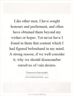 Like other men, I have sought honours and preferment, and often have obtained them beyond my wishes or hopes. Yet never have I found in them that content which I had figured beforehand in my mind. A strong reason, if we well consider it, why we should disencumber ourselves of vain desires Picture Quote #1