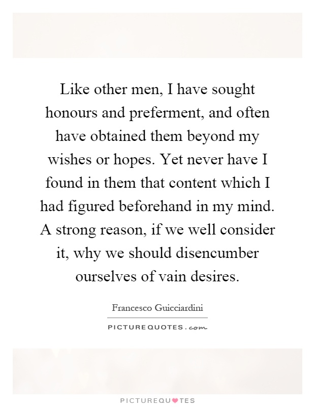 Like other men, I have sought honours and preferment, and often have obtained them beyond my wishes or hopes. Yet never have I found in them that content which I had figured beforehand in my mind. A strong reason, if we well consider it, why we should disencumber ourselves of vain desires Picture Quote #1