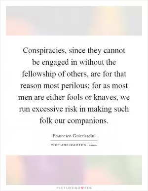 Conspiracies, since they cannot be engaged in without the fellowship of others, are for that reason most perilous; for as most men are either fools or knaves, we run excessive risk in making such folk our companions Picture Quote #1