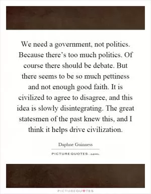 We need a government, not politics. Because there’s too much politics. Of course there should be debate. But there seems to be so much pettiness and not enough good faith. It is civilized to agree to disagree, and this idea is slowly disintegrating. The great statesmen of the past knew this, and I think it helps drive civilization Picture Quote #1