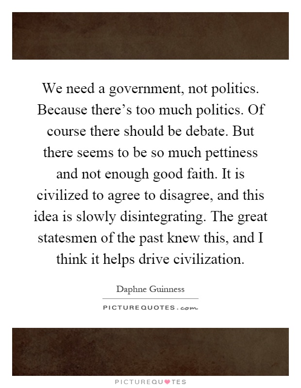 We need a government, not politics. Because there's too much politics. Of course there should be debate. But there seems to be so much pettiness and not enough good faith. It is civilized to agree to disagree, and this idea is slowly disintegrating. The great statesmen of the past knew this, and I think it helps drive civilization Picture Quote #1