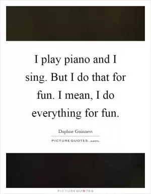 I play piano and I sing. But I do that for fun. I mean, I do everything for fun Picture Quote #1