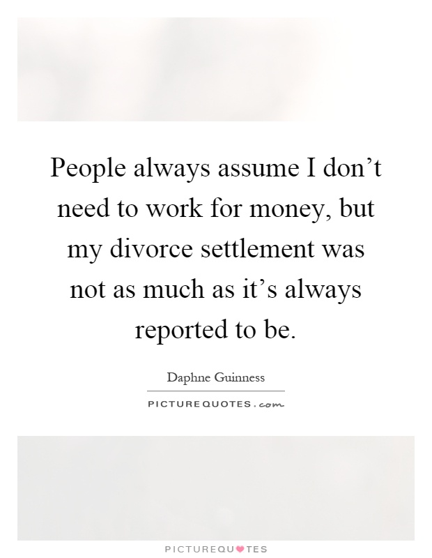 People always assume I don't need to work for money, but my divorce settlement was not as much as it's always reported to be Picture Quote #1