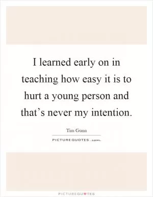 I learned early on in teaching how easy it is to hurt a young person and that’s never my intention Picture Quote #1