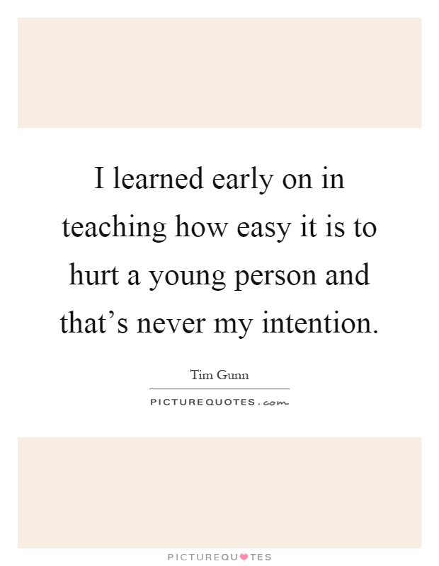 I learned early on in teaching how easy it is to hurt a young person and that's never my intention Picture Quote #1