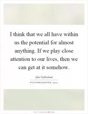 I think that we all have within us the potential for almost anything. If we play close attention to our lives, then we can get at it somehow Picture Quote #1