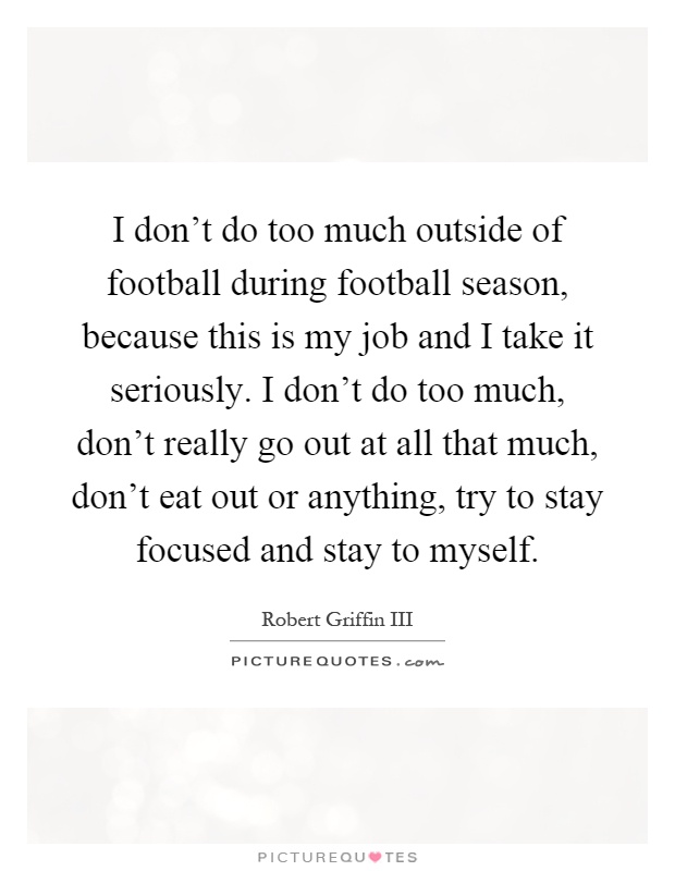 I don't do too much outside of football during football season, because this is my job and I take it seriously. I don't do too much, don't really go out at all that much, don't eat out or anything, try to stay focused and stay to myself Picture Quote #1