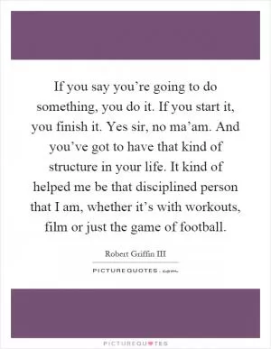 If you say you’re going to do something, you do it. If you start it, you finish it. Yes sir, no ma’am. And you’ve got to have that kind of structure in your life. It kind of helped me be that disciplined person that I am, whether it’s with workouts, film or just the game of football Picture Quote #1