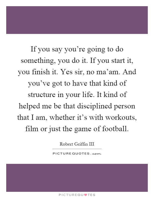 If you say you're going to do something, you do it. If you start it, you finish it. Yes sir, no ma'am. And you've got to have that kind of structure in your life. It kind of helped me be that disciplined person that I am, whether it's with workouts, film or just the game of football Picture Quote #1
