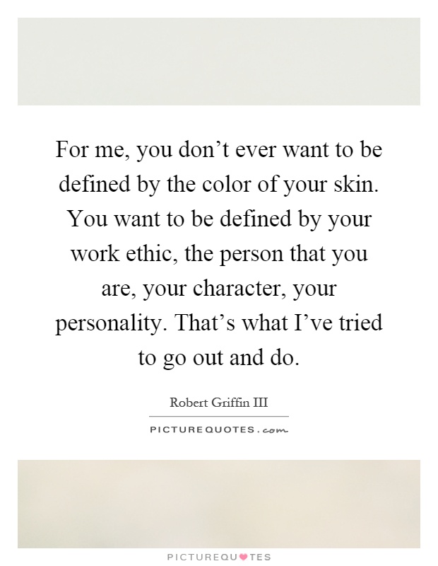 For me, you don't ever want to be defined by the color of your skin. You want to be defined by your work ethic, the person that you are, your character, your personality. That's what I've tried to go out and do Picture Quote #1