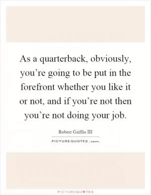As a quarterback, obviously, you’re going to be put in the forefront whether you like it or not, and if you’re not then you’re not doing your job Picture Quote #1
