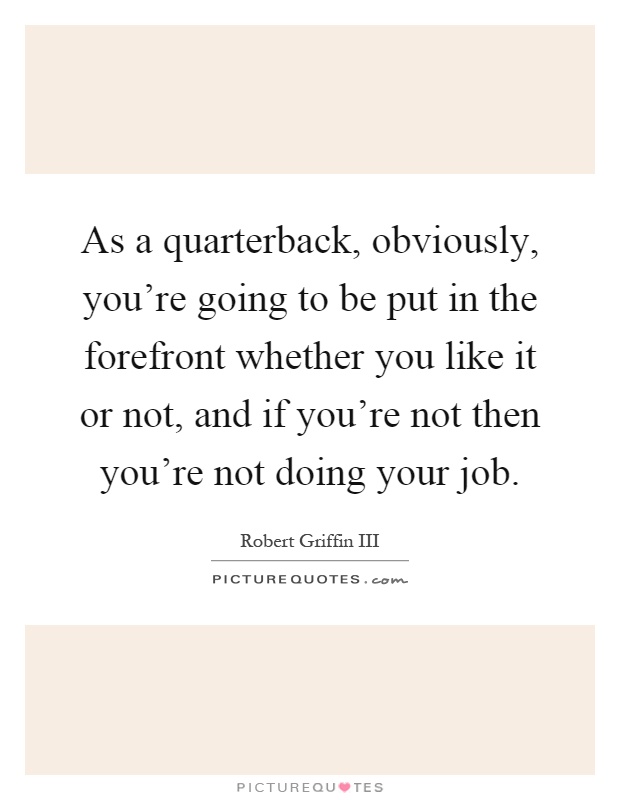 As a quarterback, obviously, you're going to be put in the forefront whether you like it or not, and if you're not then you're not doing your job Picture Quote #1