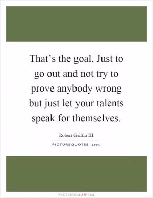 That’s the goal. Just to go out and not try to prove anybody wrong but just let your talents speak for themselves Picture Quote #1