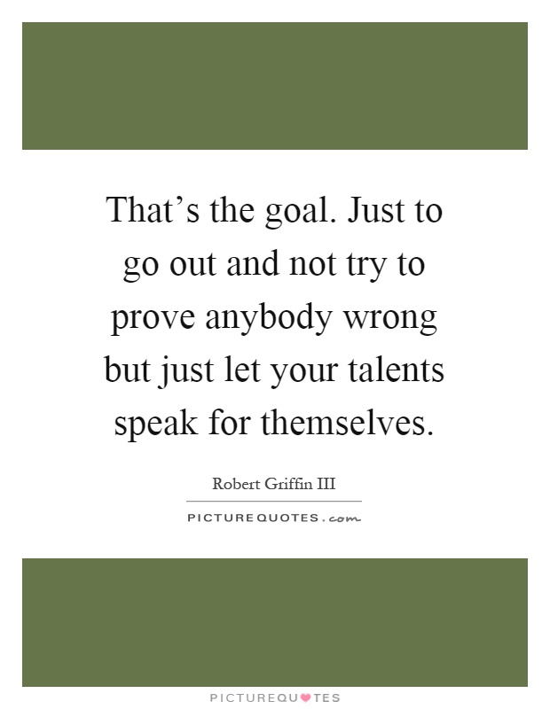 That's the goal. Just to go out and not try to prove anybody wrong but just let your talents speak for themselves Picture Quote #1