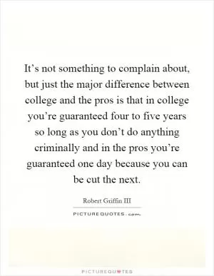 It’s not something to complain about, but just the major difference between college and the pros is that in college you’re guaranteed four to five years so long as you don’t do anything criminally and in the pros you’re guaranteed one day because you can be cut the next Picture Quote #1