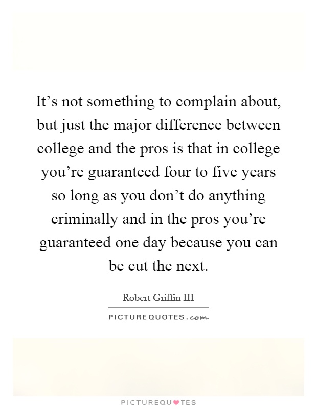 It's not something to complain about, but just the major difference between college and the pros is that in college you're guaranteed four to five years so long as you don't do anything criminally and in the pros you're guaranteed one day because you can be cut the next Picture Quote #1