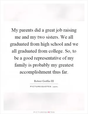 My parents did a great job raising me and my two sisters. We all graduated from high school and we all graduated from college. So, to be a good representative of my family is probably my greatest accomplishment thus far Picture Quote #1