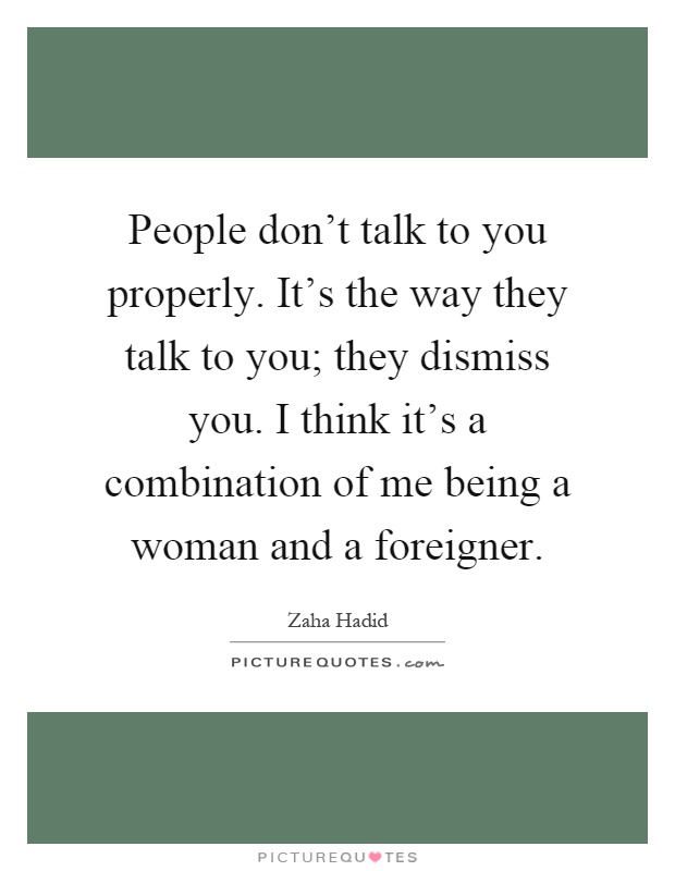 People don't talk to you properly. It's the way they talk to you; they dismiss you. I think it's a combination of me being a woman and a foreigner Picture Quote #1