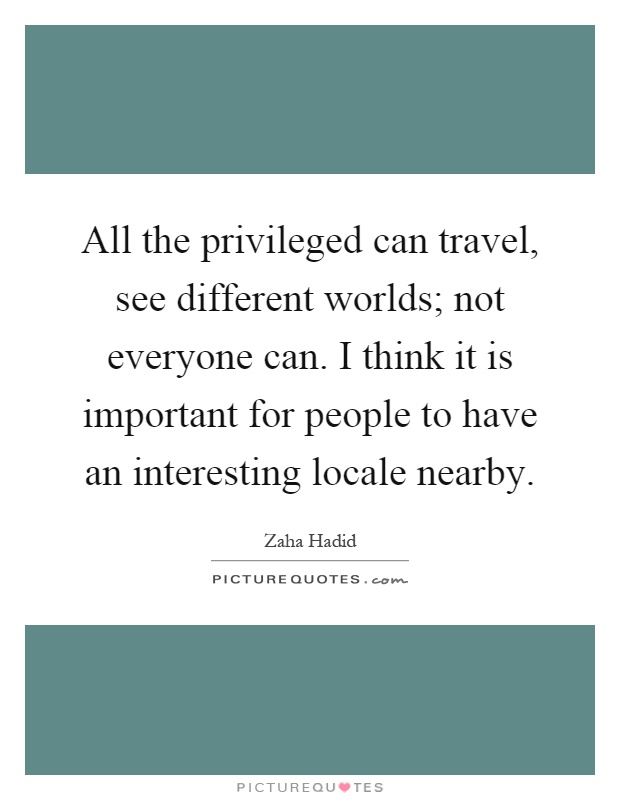 All the privileged can travel, see different worlds; not everyone can. I think it is important for people to have an interesting locale nearby Picture Quote #1