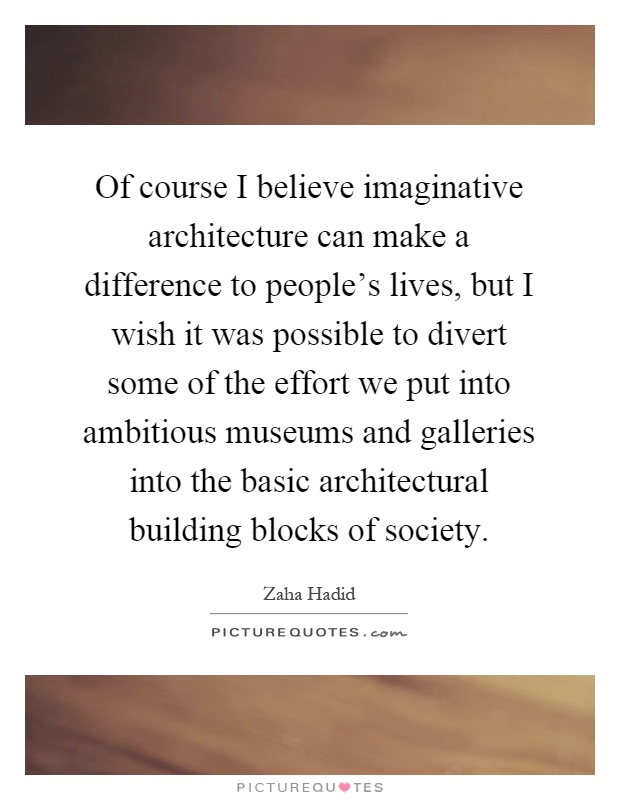 Of course I believe imaginative architecture can make a difference to people's lives, but I wish it was possible to divert some of the effort we put into ambitious museums and galleries into the basic architectural building blocks of society Picture Quote #1