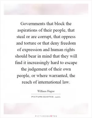 Governments that block the aspirations of their people, that steal or are corrupt, that oppress and torture or that deny freedom of expression and human rights should bear in mind that they will find it increasingly hard to escape the judgement of their own people, or where warranted, the reach of international law Picture Quote #1