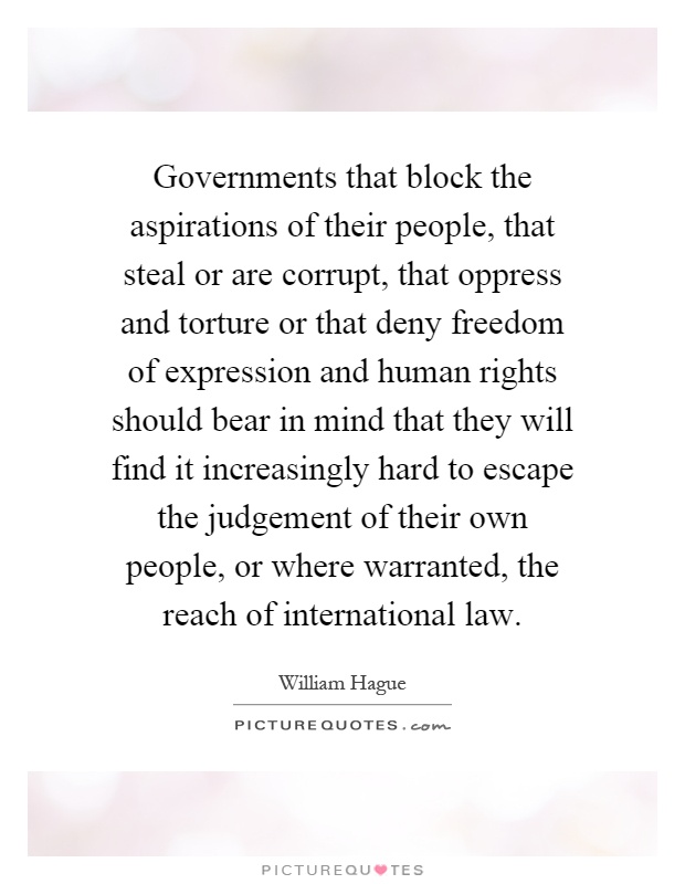 Governments that block the aspirations of their people, that steal or are corrupt, that oppress and torture or that deny freedom of expression and human rights should bear in mind that they will find it increasingly hard to escape the judgement of their own people, or where warranted, the reach of international law Picture Quote #1