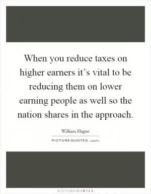 When you reduce taxes on higher earners it’s vital to be reducing them on lower earning people as well so the nation shares in the approach Picture Quote #1