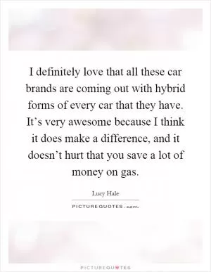 I definitely love that all these car brands are coming out with hybrid forms of every car that they have. It’s very awesome because I think it does make a difference, and it doesn’t hurt that you save a lot of money on gas Picture Quote #1