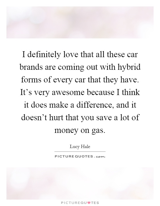 I definitely love that all these car brands are coming out with hybrid forms of every car that they have. It's very awesome because I think it does make a difference, and it doesn't hurt that you save a lot of money on gas Picture Quote #1
