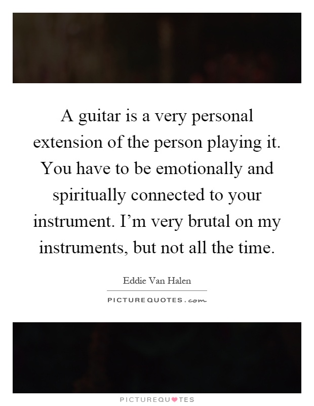 A guitar is a very personal extension of the person playing it. You have to be emotionally and spiritually connected to your instrument. I'm very brutal on my instruments, but not all the time Picture Quote #1