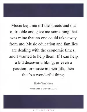 Music kept me off the streets and out of trouble and gave me something that was mine that no one could take away from me. Music education and families are dealing with the economic times, and I wanted to help them. If I can help a kid discover a liking, or even a passion for music in their life, then that’s a wonderful thing Picture Quote #1