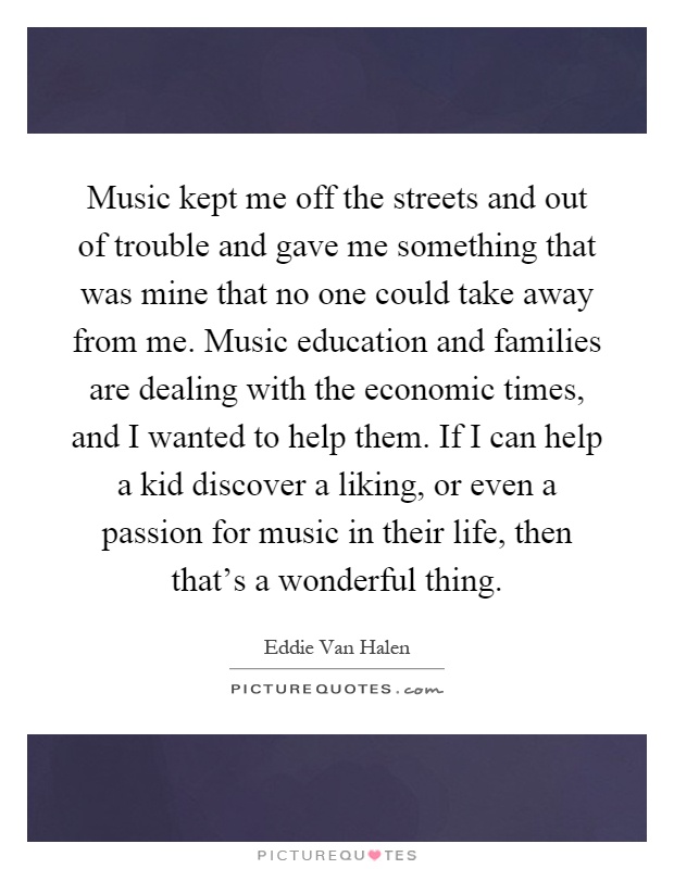 Music kept me off the streets and out of trouble and gave me something that was mine that no one could take away from me. Music education and families are dealing with the economic times, and I wanted to help them. If I can help a kid discover a liking, or even a passion for music in their life, then that's a wonderful thing Picture Quote #1