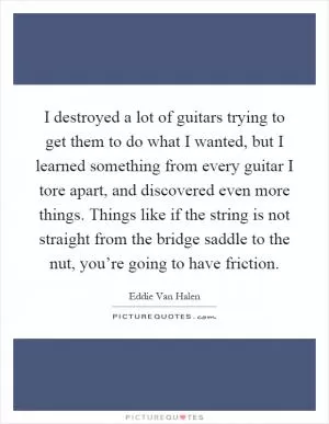 I destroyed a lot of guitars trying to get them to do what I wanted, but I learned something from every guitar I tore apart, and discovered even more things. Things like if the string is not straight from the bridge saddle to the nut, you’re going to have friction Picture Quote #1