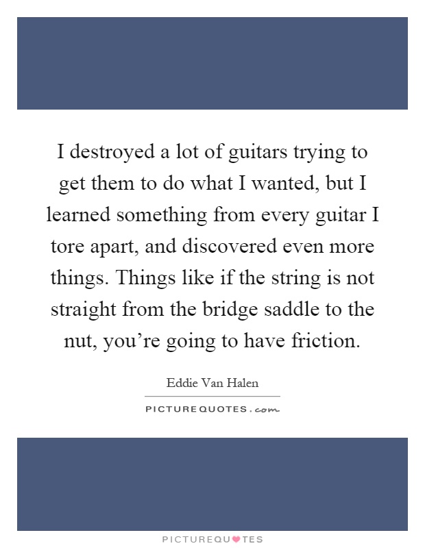I destroyed a lot of guitars trying to get them to do what I wanted, but I learned something from every guitar I tore apart, and discovered even more things. Things like if the string is not straight from the bridge saddle to the nut, you're going to have friction Picture Quote #1