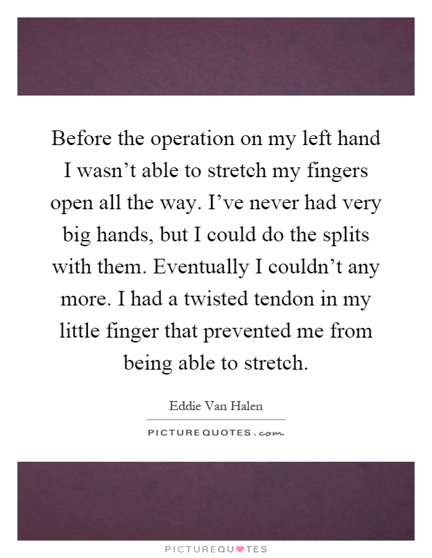 Before the operation on my left hand I wasn't able to stretch my fingers open all the way. I've never had very big hands, but I could do the splits with them. Eventually I couldn't any more. I had a twisted tendon in my little finger that prevented me from being able to stretch Picture Quote #1