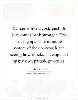 Cancer is like a cockroach. It just comes back stronger. I’m tearing apart the immune system of the cockroach and seeing how it ticks. I’ve opened up my own pathology center Picture Quote #1