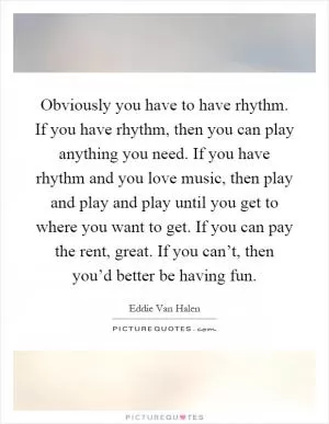 Obviously you have to have rhythm. If you have rhythm, then you can play anything you need. If you have rhythm and you love music, then play and play and play until you get to where you want to get. If you can pay the rent, great. If you can’t, then you’d better be having fun Picture Quote #1