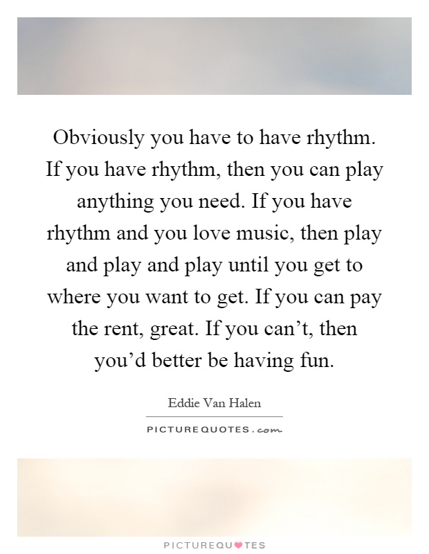 Obviously you have to have rhythm. If you have rhythm, then you can play anything you need. If you have rhythm and you love music, then play and play and play until you get to where you want to get. If you can pay the rent, great. If you can't, then you'd better be having fun Picture Quote #1