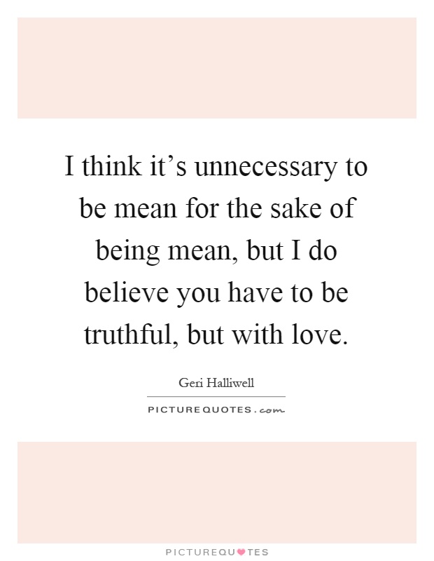 I think it's unnecessary to be mean for the sake of being mean, but I do believe you have to be truthful, but with love Picture Quote #1