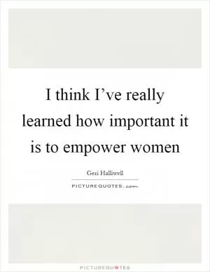 I think I’ve really learned how important it is to empower women Picture Quote #1