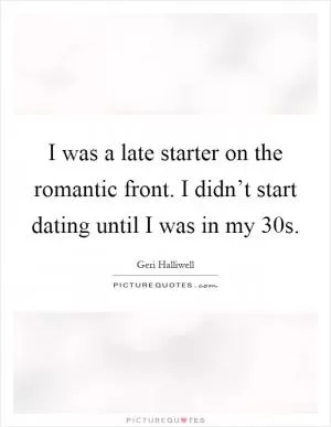 I was a late starter on the romantic front. I didn’t start dating until I was in my 30s Picture Quote #1