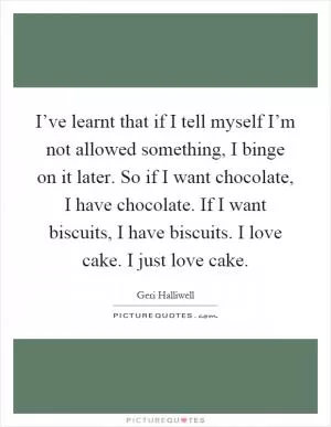 I’ve learnt that if I tell myself I’m not allowed something, I binge on it later. So if I want chocolate, I have chocolate. If I want biscuits, I have biscuits. I love cake. I just love cake Picture Quote #1